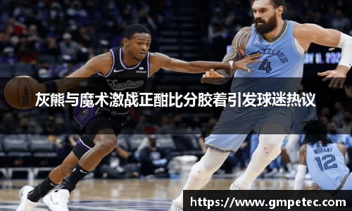 灰熊与魔术激战正酣比分胶着引发球迷热议
