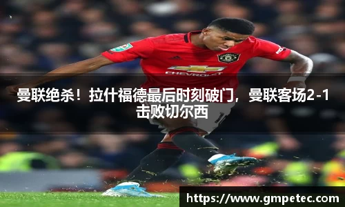 曼联绝杀！拉什福德最后时刻破门，曼联客场2-1击败切尔西