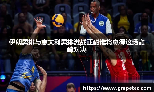 伊朗男排与意大利男排激战正酣谁将赢得这场巅峰对决
